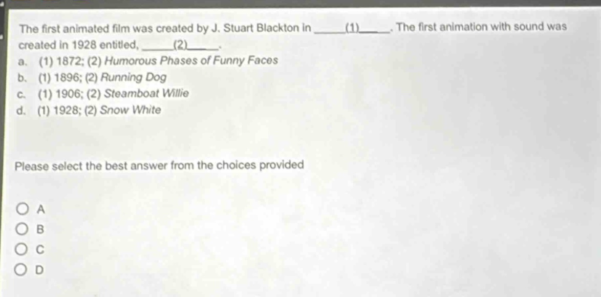 the first animated film was created by j. stuart blackton in ____(1)____. the first animation with sound was created in 1928 entitled, ____(2)____. a. (1) 1872; (2) humorous phases of funny faces b. (1) 1896; (2) running dog c. (1) 1906; (2) steamboat willie d. (1) 1928; (2) snow white please select the best answer from the choices provided