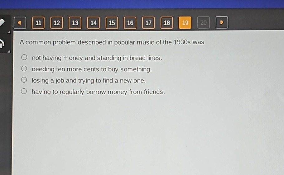 a common problem described in popular music of the 1930s was\nnot having money and standing in bread lines.\nneeding ten more cents to buy something.\nlosing a job and trying to find a new one.\nhaving to regularly borrow money from friends.
