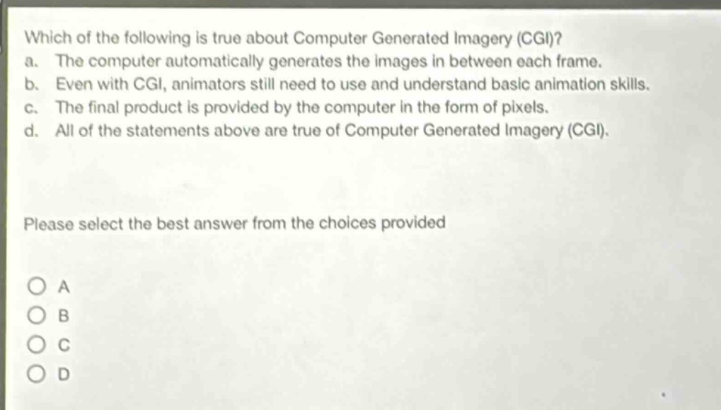 which of the following is true about computer generated imagery (cgi)?\na. the computer automatically generates the images in between each frame.\nb. even with cgi, animators still need to use and understand basic animation skills.\nc. the final product is provided by the computer in the form of pixels.\nd. all of the statements above are true of computer generated imagery (cgi).\nplease select the best answer from the choices provided\na\nb\nc\nd
