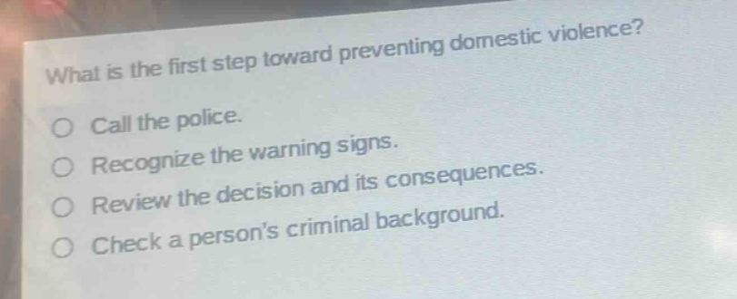what is the first step toward preventing domestic violence?\ncall the police.\nrecognize the warning signs.\nreview the decision and its consequences.\ncheck a persons criminal background.
