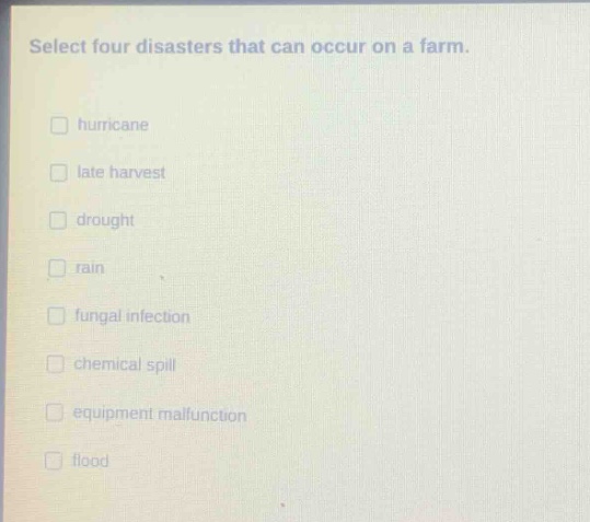 select four disasters that can occur on a farm.\nhurricane\nlate harvest\ndrought\nrain\nfungal infection\nchemical spill\nequipment malfunction\nflood