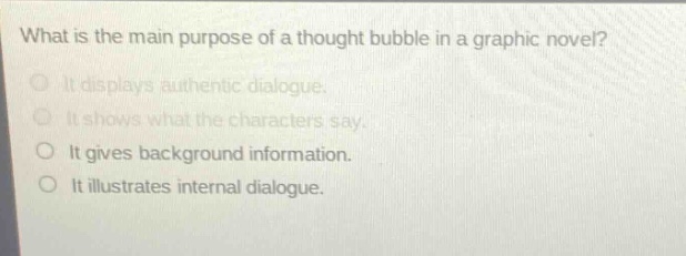 what is the main purpose of a thought bubble in a graphic novel?\nit displays authentic dialogue.\nit shows what the characters say.\nit gives background information.\nit illustrates internal dialogue.