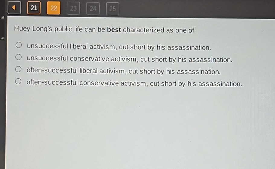 huey longs public life can be best characterized as one of\nunsuccessful liberal activism, cut short by his assassination.\nunsuccessful conservative activism, cut short by his assassination.\noften - successful liberal activism, cut short by his assassination.\noften - successful conservative activism, cut short by his assassination.