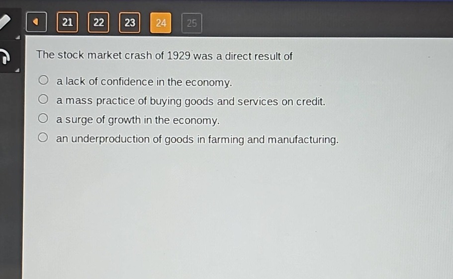 the stock market crash of 1929 was a direct result of\n○ a lack of confidence in the economy.\n○ a mass practice of buying goods and services on credit.\n○ a surge of growth in the economy.\n○ an underproduction of goods in farming and manufacturing.