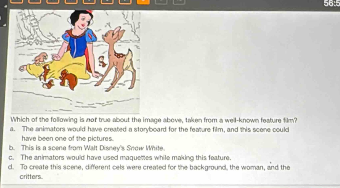which of the following is not true about the image above, taken from a well - known feature film?\na. the animators would have created a storyboard for the feature film, and this scene could have been one of the pictures.\nb. this is a scene from walt disneys snow white.\nc. the animators would have used maquettes while making this feature.\nd. to create this scene, different cels were created for the background, the woman, and the critters.