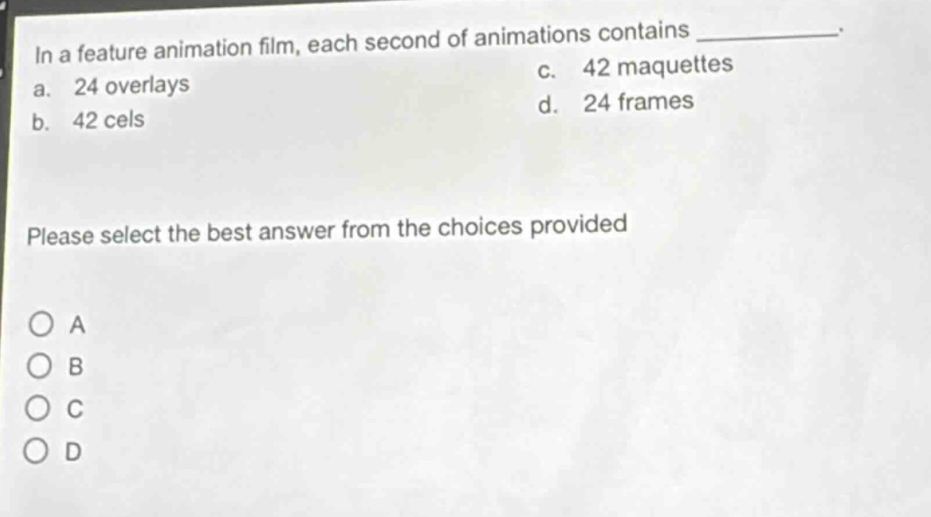 in a feature animation film, each second of animations contains \n a. 24 overlays \n b. 42 cels \n c. 42 maquettes \n d. 24 frames \n please select the best answer from the choices provided \n o a \n o b \n o c \n o d
