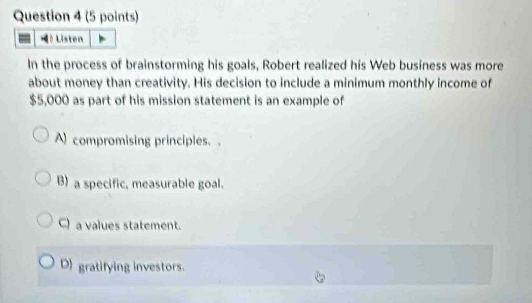 question 4 (5 points)\nlisten\nin the process of brainstorming his goals, robert realized his web business was more about money than creativity. his decision to include a minimum monthly income of $5,000 as part of his mission statement is an example of\na) compromising principles.\nb) a specific, measurable goal.\nc) a values statement.\nd) gratifying investors.
