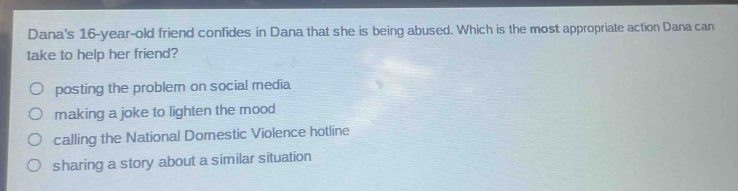danas 16 - year - old friend confides in dana that she is being abused. which is the most appropriate action dana can take to help her friend?\nposting the problem on social media\nmaking a joke to lighten the mood\ncalling the national domestic violence hotline\nsharing a story about a similar situation