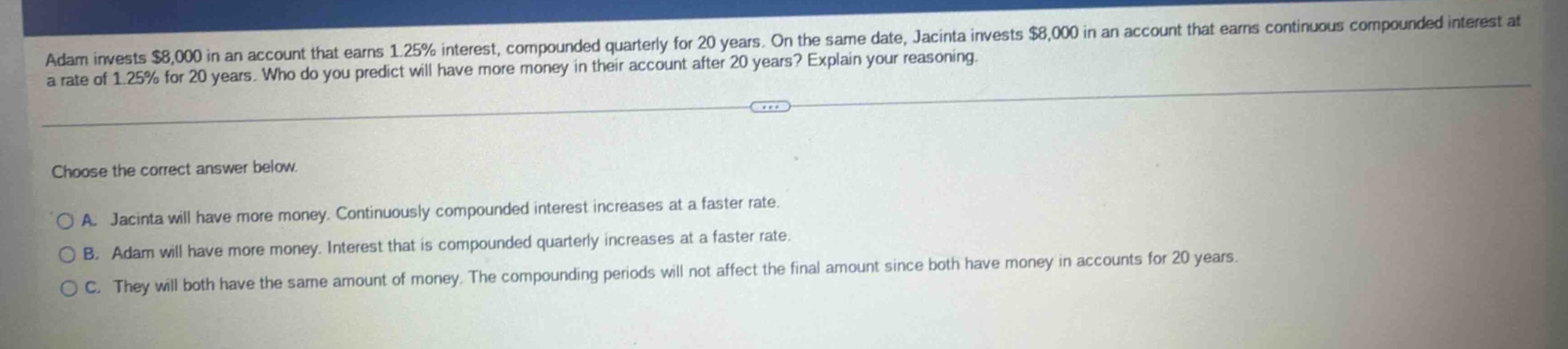 adam invests $8,000 in an account that earns 1.25% interest, compounded quarterly for 20 years. on the same date, jacinta invests $8,000 in an account that earns continuous compounded interest at a rate of 1.25% for 20 years. who do you predict will have more money in their account after 20 years? explain your reasoning.\n\nchoose the correct answer below.\n\na. jacinta will have more money. continuously compounded interest increases at a faster rate.\nb. adam will have more money. interest that is compounded quarterly increases at a faster rate.\nc. they will both have the same amount of money. the compounding periods will not affect the final amount since both have money in accounts for 20 years.