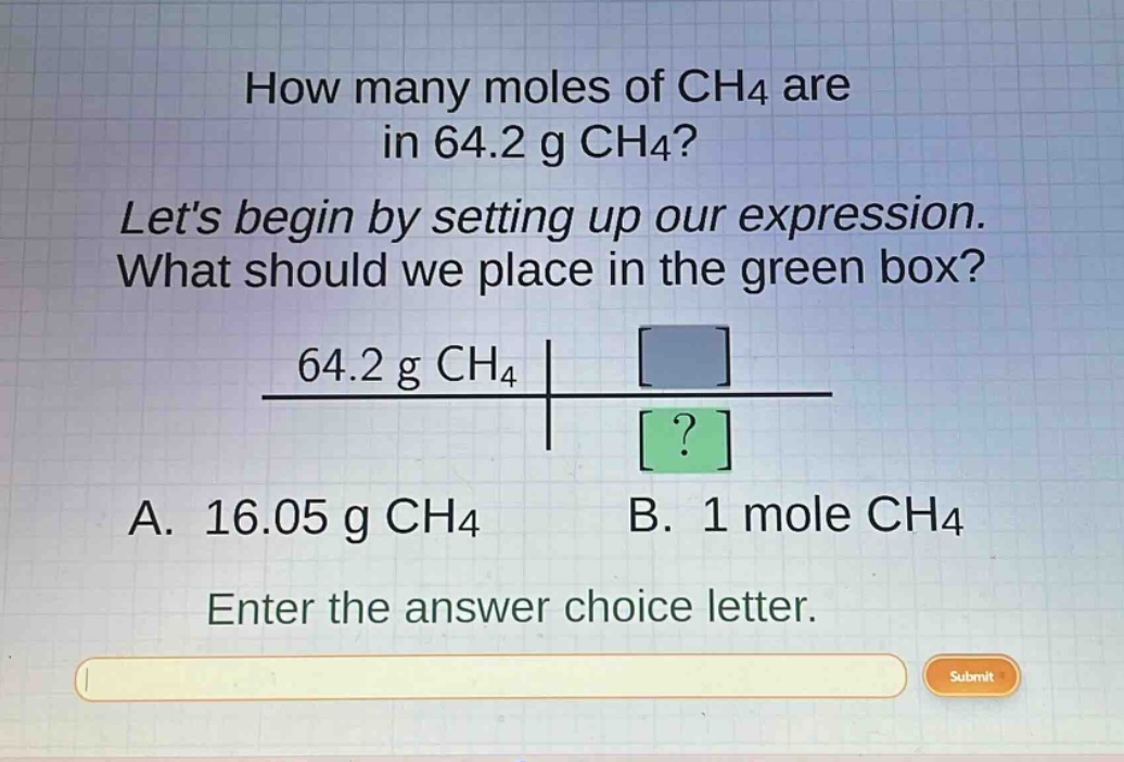 how many moles of ch4 are in 64.2 g ch4? lets begin by setting up our expression. what should we place in the green box? $\frac{64.2 g ch_4}{?}$ a. 16.05 g ch4 b. 1 mole ch4 enter the answer choice letter.