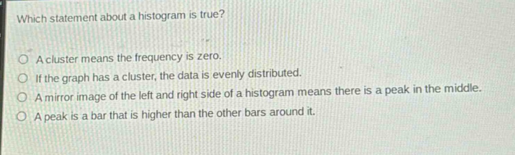 which statement about a histogram is true?\na cluster means the frequency is zero.\nif the graph has a cluster, the data is evenly distributed.\na mirror image of the left and right side of a histogram means there is a peak in the middle.\na peak is a bar that is higher than the other bars around it.