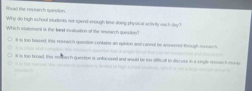 read the research question.\nwhy do high school students not spend enough time doing physical activity each day?\nwhich statement is the best evaluation of the research question?\nit is too biased; this research question contains an opinion and cannot be answered through research.\nit is clear and complex; this research question has a single focus that can be researched and discussed.\nit is too broad; this research question is unfocused and would be too difficult to discuss in a single research essay.\nit is too narrow; this research question is limited to high school students, which is not a large enough group to research.