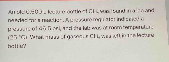 an old 0.500 l lecture bottle of ch₄ was found in a lab and needed for a reaction. a pressure regulator indicated a pressure of 46.5 psi, and the lab was at room temperature (25 °c). what mass of gaseous ch₄ was left in the lecture bottle?