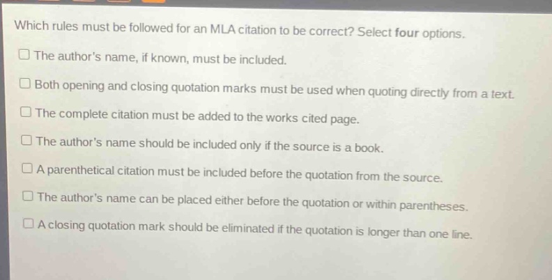 which rules must be followed for an mla citation to be correct? select four options.\nthe authors name, if known, must be included.\nboth opening and closing quotation marks must be used when quoting directly from a text.\nthe complete citation must be added to the works cited page.\nthe authors name should be included only if the source is a book.\na parenthetical citation must be included before the quotation from the source.\nthe authors name can be placed either before the quotation or within parentheses.\na closing quotation mark should be eliminated if the quotation is longer than one line.
