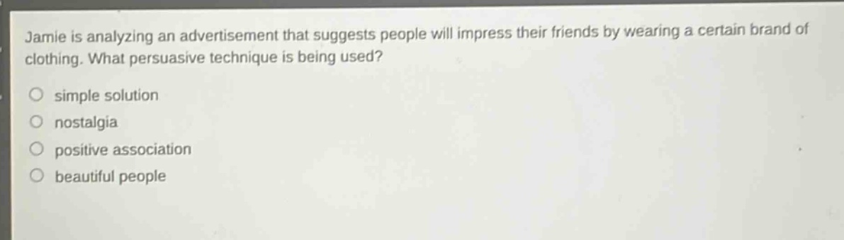 jamie is analyzing an advertisement that suggests people will impress their friends by wearing a certain brand of clothing. what persuasive technique is being used?\no simple solution\no nostalgia\no positive association\no beautiful people