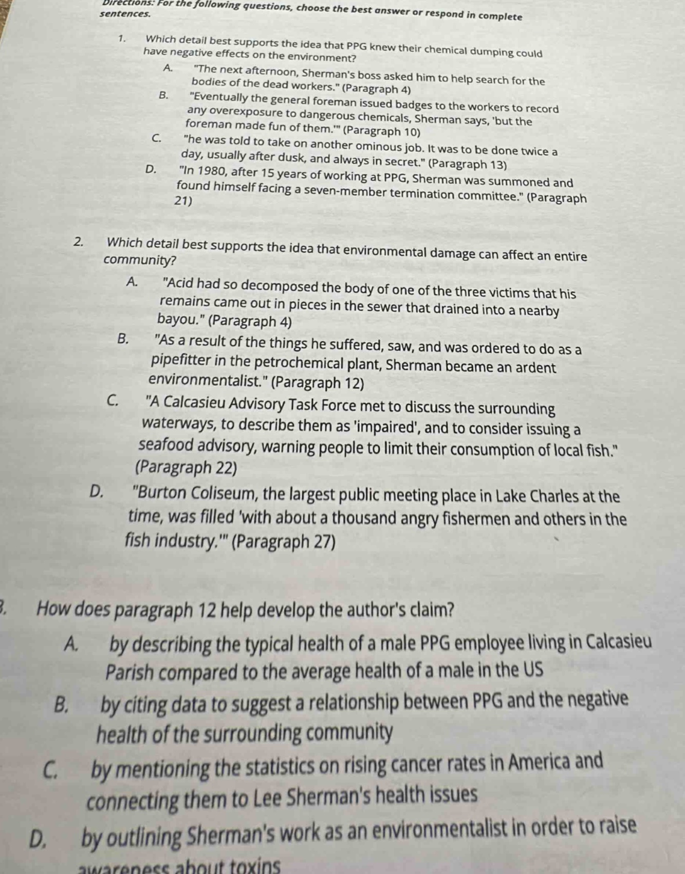 directions: for the following questions, choose the best answer or respond in complete sentences.\n1. which detail best supports the idea that ppg knew their chemical dumping could have negative effects on the environment?\na. \the next afternoon, shermans boss asked him to help search for the bodies of the dead workers.\ (paragraph 4)\nb. \eventually the general foreman issued badges to the workers to record any overexposure to dangerous chemicals, sherman says, but the foreman made fun of them.\ (paragraph 10)\nc. \he was told to take on another ominous job. it was to be done twice a day, usually after dusk, and always in secret.\ (paragraph 13)\nd. \in 1980, after 15 years of working at ppg, sherman was summoned and found himself facing a seven - member termination committee.\ (paragraph 21)\n2. which detail best supports the idea that environmental damage can affect an entire community?\na. \acid had so decomposed the body of one of the three victims that his remains came out in pieces in the sewer that drained into a nearby bayou.\ (paragraph 4)\nb. \as a result of the things he suffered, saw, and was ordered to do as a pipefitter in the petrochemical plant, sherman became an ardent environmentalist.\ (paragraph 12)\nc. \a calcasieu advisory task force met to discuss the surrounding waterways, to describe them as impaired, and to consider issuing a seafood advisory, warning people to limit their consumption of local fish.\ (paragraph 22)\nd. \burton coliseum, the largest public meeting place in lake charles at the time, was filled with about a thousand angry fishermen and others in the fish industry.\ (paragraph 27)\n3. how does paragraph 12 help develop the authors claim?\na. by describing the typical health of a male ppg employee living in calcasieu parish compared to the average health of a male in the us\nb. by citing data to suggest a relationship between ppg and the negative health of the surrounding community\nc. by mentioning the statistics on rising cancer rates in america and connecting them to lee shermans health issues\nd. by outlining shermans work as an environmentalist in order to raise awareness about toxins