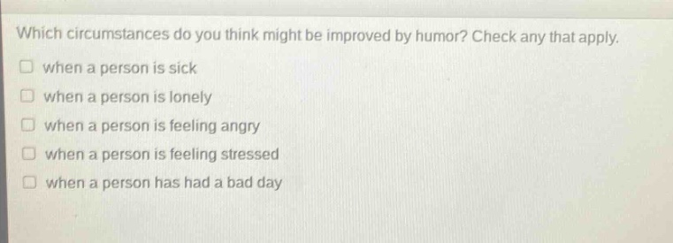 which circumstances do you think might be improved by humor? check any that apply.\n□ when a person is sick\n□ when a person is lonely\n□ when a person is feeling angry\n□ when a person is feeling stressed\n□ when a person has had a bad day