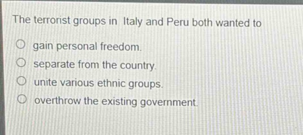 the terrorist groups in italy and peru both wanted to\n○ gain personal freedom.\n○ separate from the country.\n○ unite various ethnic groups.\n○ overthrow the existing government.