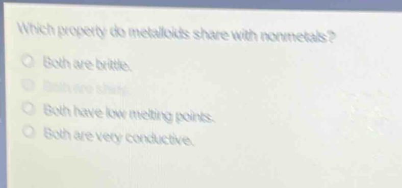 which property do metalloids share with nonmetals?\no both are brittle.\no both are shiny.\no both have low melting points.\no both are very conductive.