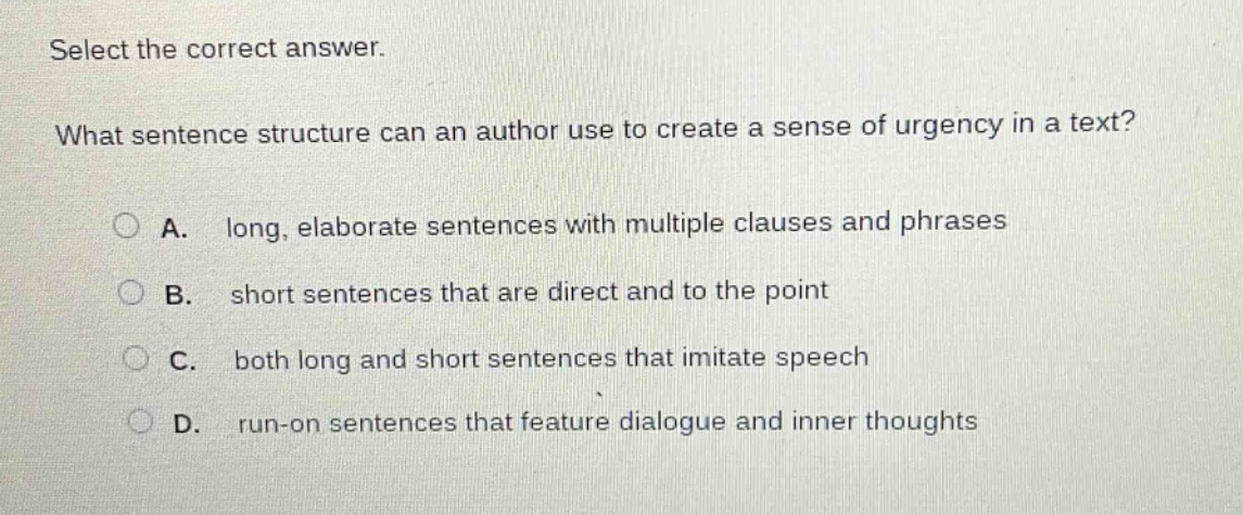 select the correct answer.\nwhat sentence structure can an author use to create a sense of urgency in a text?\na. long, elaborate sentences with multiple clauses and phrases\nb. short sentences that are direct and to the point\nc. both long and short sentences that imitate speech\nd. run - on sentences that feature dialogue and inner thoughts