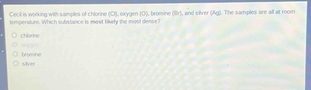 cecil is working with samples of chlorine (cl), oxygen (o), bromine (br), and silver (ag). the samples are all at room temperature. which substance is most likely the most dense?\nchlorine\noxygen\nbromine\nsilver