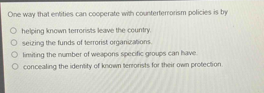 one way that entities can cooperate with counterterrorism policies is by\nhelping known terrorists leave the country.\nseizing the funds of terrorist organizations.\nlimiting the number of weapons specific groups can have.\nconcealing the identity of known terrorists for their own protection.