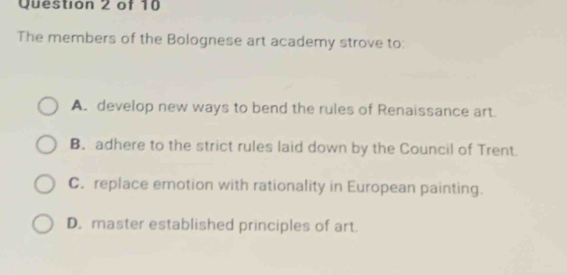 question 2 of 10\nthe members of the bolognese art academy strove to:\na. develop new ways to bend the rules of renaissance art.\nb. adhere to the strict rules laid down by the council of trent.\nc. replace emotion with rationality in european painting.\nd. master established principles of art.