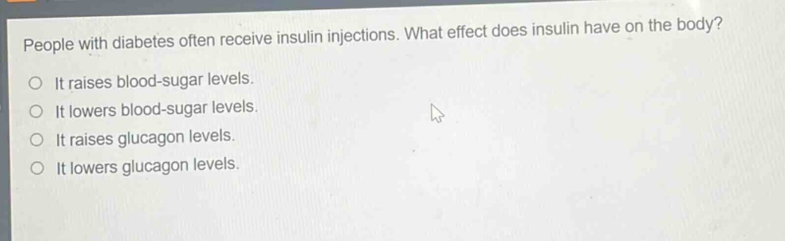 people with diabetes often receive insulin injections. what effect does insulin have on the body?\nit raises blood - sugar levels.\nit lowers blood - sugar levels.\nit raises glucagon levels.\nit lowers glucagon levels.