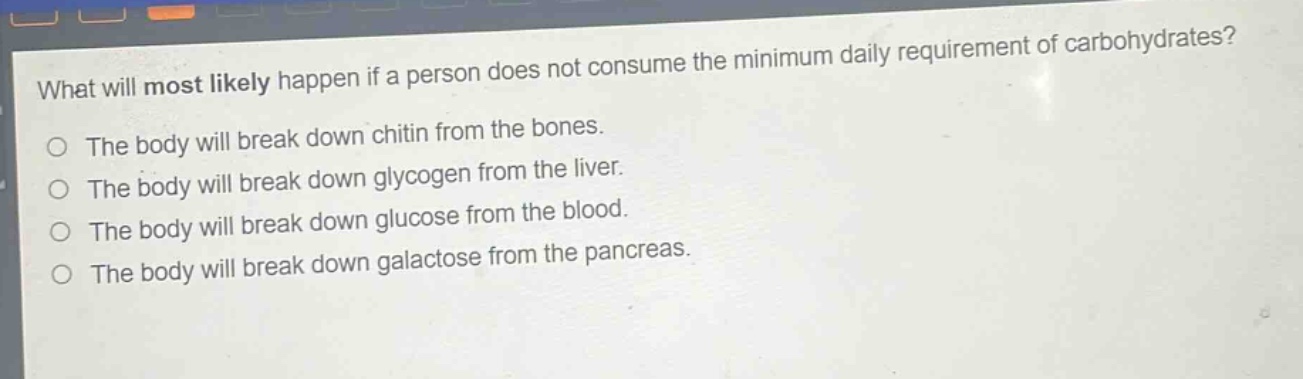 what will most likely happen if a person does not consume the minimum daily requirement of carbohydrates?\nthe body will break down chitin from the bones.\nthe body will break down glycogen from the liver.\nthe body will break down glucose from the blood.\nthe body will break down galactose from the pancreas.