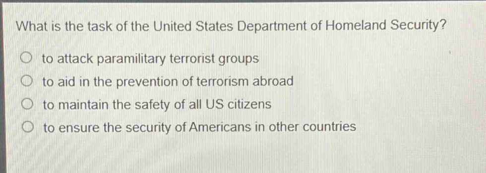 what is the task of the united states department of homeland security?\n to attack paramilitary terrorist groups\n to aid in the prevention of terrorism abroad\n to maintain the safety of all us citizens\n to ensure the security of americans in other countries