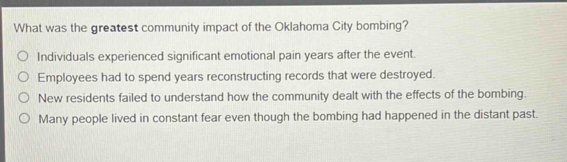 what was the greatest community impact of the oklahoma city bombing?\n○ individuals experienced significant emotional pain years after the event.\n○ employees had to spend years reconstructing records that were destroyed.\n○ new residents failed to understand how the community dealt with the effects of the bombing.\n○ many people lived in constant fear even though the bombing had happened in the distant past.