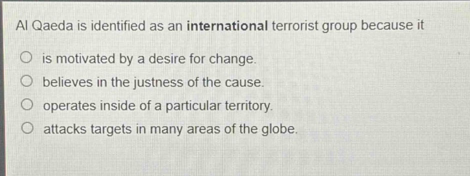 al qaeda is identified as an international terrorist group because it\nis motivated by a desire for change.\nbelieves in the justness of the cause.\noperates inside of a particular territory.\nattacks targets in many areas of the globe.
