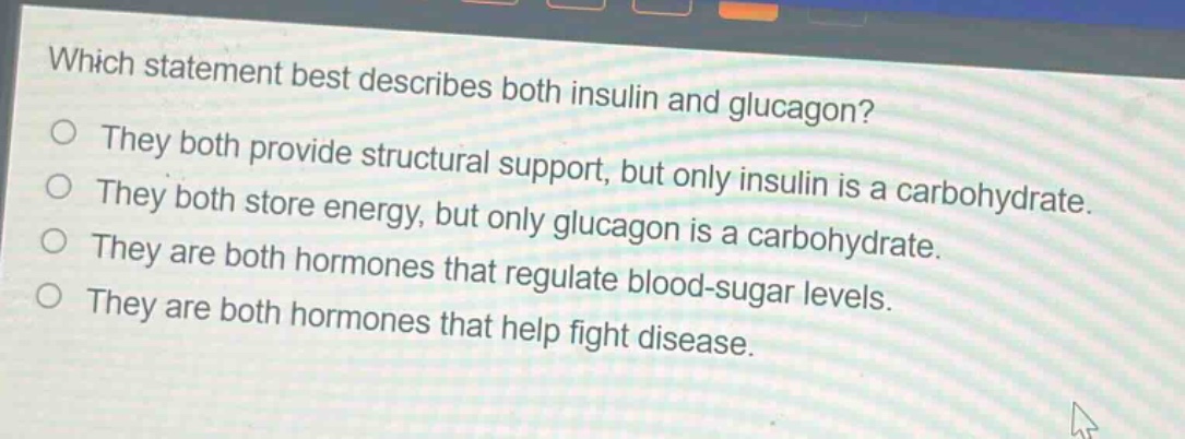 which statement best describes both insulin and glucagon?\nthey both provide structural support, but only insulin is a carbohydrate.\nthey both store energy, but only glucagon is a carbohydrate.\nthey are both hormones that regulate blood - sugar levels.\nthey are both hormones that help fight disease.
