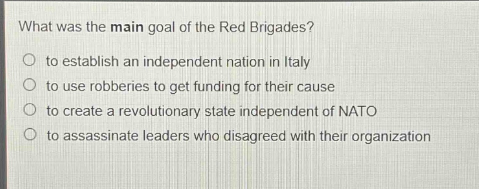 what was the main goal of the red brigades?\n○ to establish an independent nation in italy\n○ to use robberies to get funding for their cause\n○ to create a revolutionary state independent of nato\n○ to assassinate leaders who disagreed with their organization