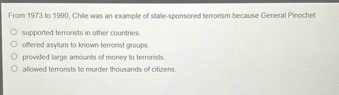 from 1973 to 1990, chile was an example of state - sponsored terrorism because general pinochet\no supported terrorists in other countries.\no offered asylum to known terrorist groups.\no provided large amounts of money to terrorists.\no allowed terrorists to murder thousands of citizens.