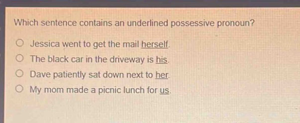 which sentence contains an underlined possessive pronoun?\njessica went to get the mail herself.\nthe black car in the driveway is his.\ndave patiently sat down next to her.\nmy mom made a picnic lunch for us.