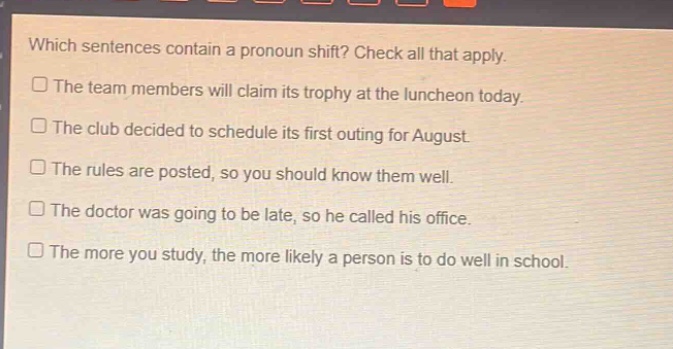 which sentences contain a pronoun shift? check all that apply.\nthe team members will claim its trophy at the luncheon today.\nthe club decided to schedule its first outing for august.\nthe rules are posted, so you should know them well.\nthe doctor was going to be late, so he called his office.\nthe more you study, the more likely a person is to do well in school.