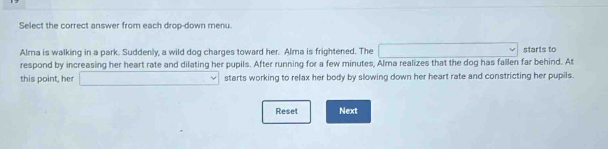 select the correct answer from each drop - down menu. alma is walking in a park. suddenly, a wild dog charges toward her. alma is frightened. the starts to respond by increasing her heart rate and dilating her pupils. after running for a few minutes, alma realizes that the dog has fallen far behind. at this point, her starts working to relax her body by slowing down her heart rate and constricting her pupils.