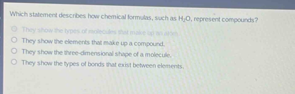 which statement describes how chemical formulas, such as h₂o, represent compounds? they show the types of molecules that make up an atom. they show the elements that make up a compound. they show the three - dimensional shape of a molecule. they show the types of bonds that exist between elements.