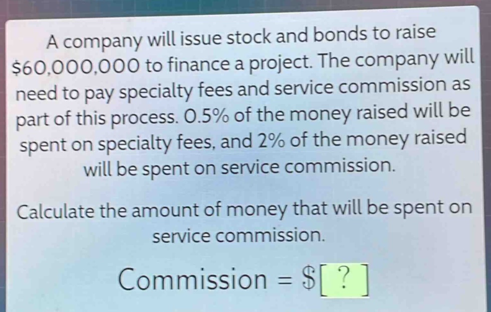 a company will issue stock and bonds to raise $60,000,000 to finance a project. the company will need to pay specialty fees and service commission as part of this process. 0.5% of the money raised will be spent on specialty fees, and 2% of the money raised will be spent on service commission. calculate the amount of money that will be spent on service commission. commission = $?