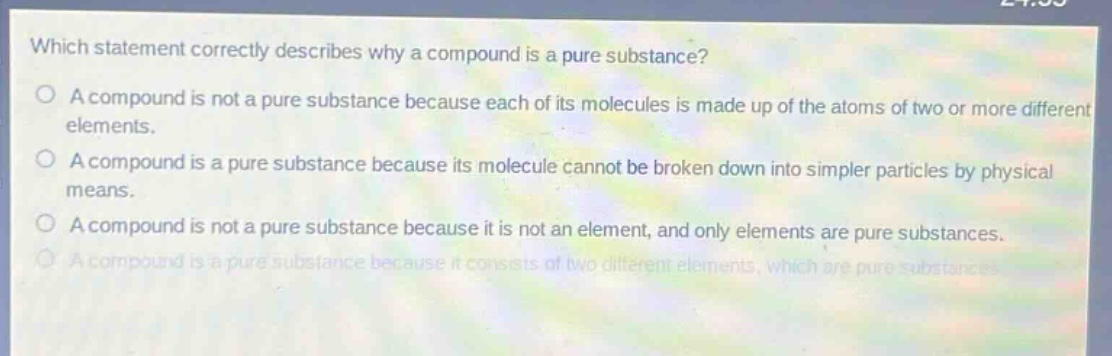 which statement correctly describes why a compound is a pure substance?\na compound is not a pure substance because each of its molecules is made up of the atoms of two or more different elements.\na compound is a pure substance because its molecule cannot be broken down into simpler particles by physical means.\na compound is not a pure substance because it is not an element, and only elements are pure substances.\na compound is a pure substance because it consists of two different elements, which are pure substances.