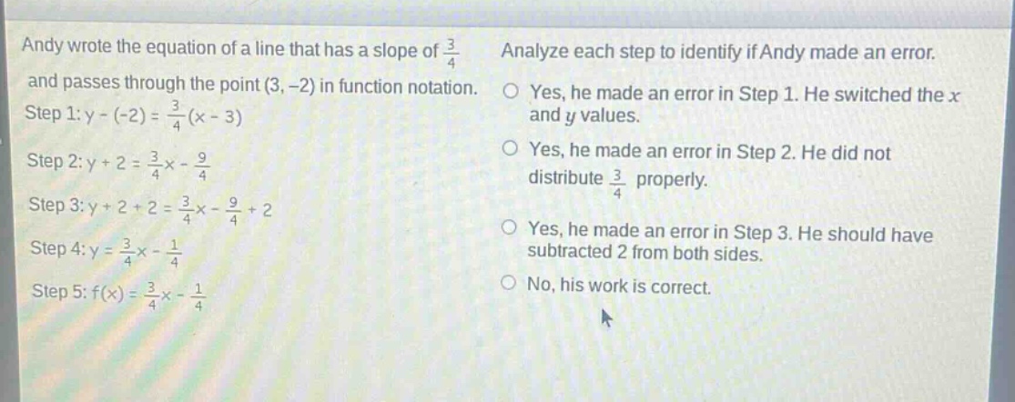andy wrote the equation of a line that has a slope of $\frac{3}{4}$ and passes through the point $(3, -2)$ in function notation. step 1: $y - (-2)=\frac{3}{4}(x - 3)$ step 2: $y + 2=\frac{3}{4}x-\frac{9}{4}$ step 3: $y + 2+2=\frac{3}{4}x-\frac{9}{4}+2$ step 4: $y=\frac{3}{4}x-\frac{1}{4}$ step 5: $f(x)=\frac{3}{4}x-\frac{1}{4}$ analyze each step to identify if andy made an error. yes, he made an error in step 1. he switched the $x$ and $y$ values. yes, he made an error in step 2. he did not distribute $\frac{3}{4}$ properly. yes, he made an error in step 3. he should have subtracted 2 from both sides. no, his work is correct.