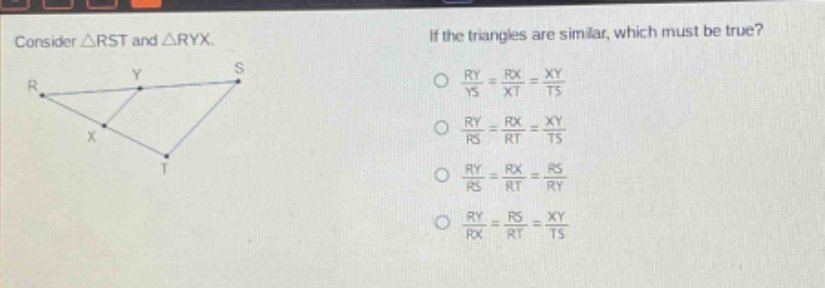 consider △rst and △ryx. if the triangles are similar, which must be true? o $\frac{ry}{ys}=\frac{rx}{xt}=\frac{xy}{ts}$ o $\frac{ry}{rs}=\frac{rx}{rt}=\frac{xy}{ts}$ o $\frac{ry}{rs}=\frac{rx}{rt}=\frac{rs}{ry}$ o $\frac{ry}{rx}=\frac{rs}{rt}=\frac{xy}{ts}$
