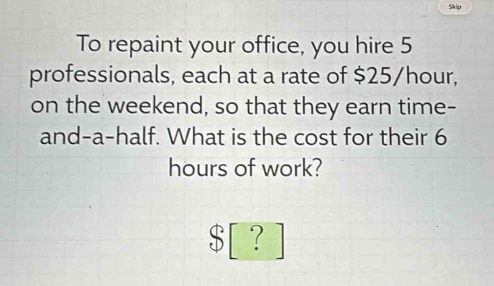 to repaint your office, you hire 5 professionals, each at a rate of $25/hour, on the weekend, so that they earn time - and - a - half. what is the cost for their 6 hours of work? $?