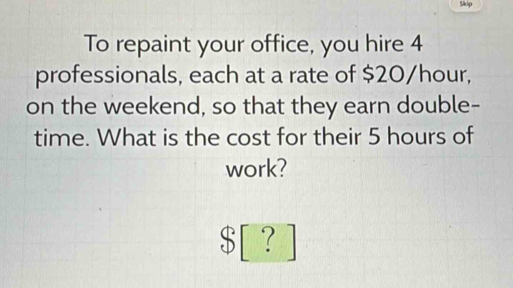 to repaint your office, you hire 4 professionals, each at a rate of $20/hour, on the weekend, so that they earn double - time. what is the cost for their 5 hours of work? $?