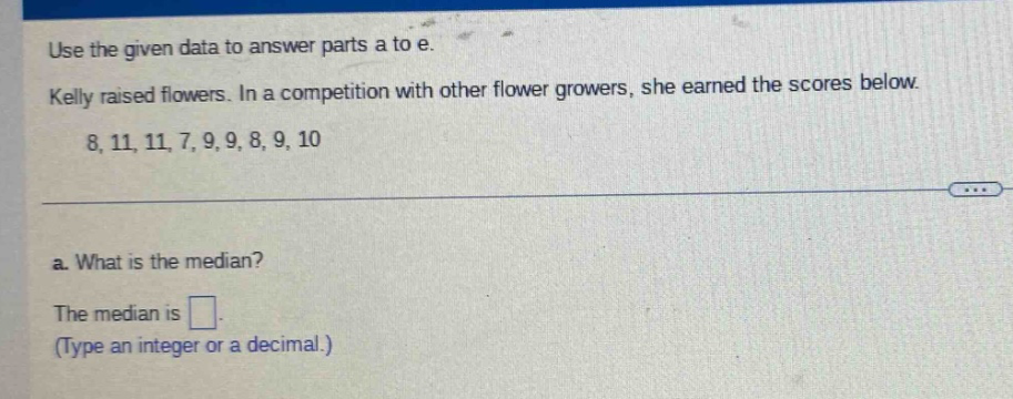 use the given data to answer parts a to e. kelly raised flowers. in a competition with other flower growers, she earned the scores below. 8, 11, 11, 7, 9, 9, 8, 9, 10 a. what is the median? the median is . (type an integer or a decimal.)