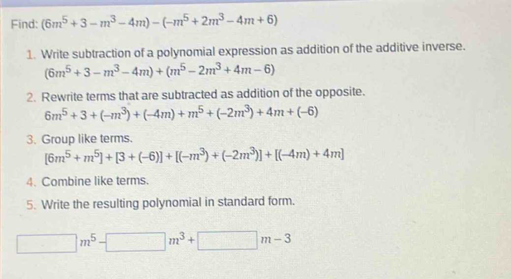 find: $(6m^{5}+3 - m^{3}-4m)-(-m^{5}+2m^{3}-4m + 6)$\n1. write subtraction of a polynomial expression as addition of the additive inverse.\n$(6m^{5}+3 - m^{3}-4m)+(m^{5}-2m^{3}+4m - 6)$\n2. rewrite terms that are subtracted as addition of the opposite.\n$6m^{5}+3+(-m^{3})+(-4m)+m^{5}+(-2m^{3})+4m+(-6)$\n3. group like terms.\n$6m^{5}+m^{5}+3+(-6)+(-m^{3})+(-2m^{3})+(-4m)+4m$\n4. combine like terms.\n5. write the resulting polynomial in standard form.\n$\\underline{\\hspace{2cm}}m^{5}-\\underline{\\hspace{2cm}}m^{3}+\\underline{\\hspace{2cm}}m - 3$
