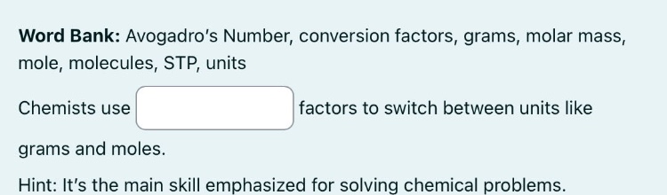 word bank: avogadro’s number, conversion factors, grams, molar mass, mole, molecules, stp, units\nchemists use factors to switch between units like grams and moles.\nhint: it’s the main skill emphasized for solving chemical problems.