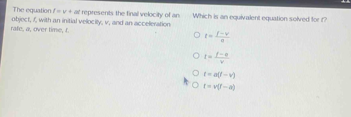 the equation $f = v+at$ represents the final velocity of an object, $f$, with an initial velocity, $v$, and an acceleration rate, $a$, over time, $t$. which is an equivalent equation solved for $t$?\n$t=\frac{f - v}{a}$\n$t=\frac{f - a}{v}$\n$t=a(f - v)$\n$t=v(f - a)$