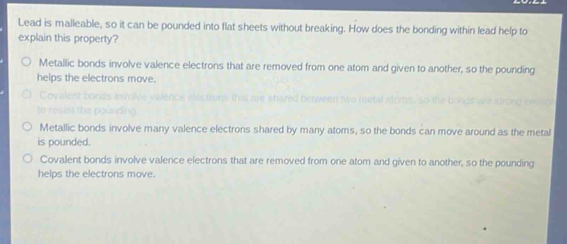 lead is malleable, so it can be pounded into flat sheets without breaking. how does the bonding within lead help to explain this property?\nmetallic bonds involve valence electrons that are removed from one atom and given to another, so the pounding helps the electrons move.\ncovalent bonds involve valence electrons that are shared between two metal atoms, so the bonds are strong enough to resist the pounding.\nmetallic bonds involve many valence electrons shared by many atoms, so the bonds can move around as the metal is pounded.\ncovalent bonds involve valence electrons that are removed from one atom and given to another, so the pounding helps the electrons move.